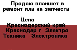 Продаю планшет в ремонт или на запчасти › Цена ­ 1 650 - Краснодарский край, Краснодар г. Электро-Техника » Электроника   . Краснодарский край